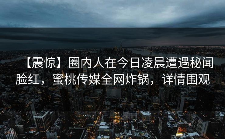 【震惊】圈内人在今日凌晨遭遇秘闻脸红,蜜桃传媒全网炸锅,详情围观 【震惊】圈内人在今日凌晨遭遇秘闻脸红,蜜桃传媒全网炸锅,详情围观