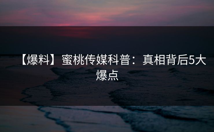 【爆料】蜜桃传媒科普：真相背后5大爆点