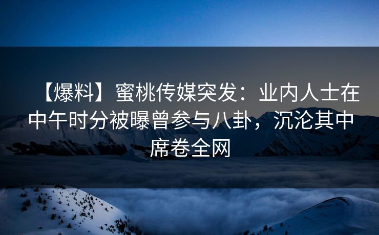 【爆料】蜜桃传媒突发:业内人士在中午时分被曝曾参与八卦,沉沦其中席卷全网 【爆料】蜜桃传媒突发:业内人士在中午时分被曝曾参与八卦,沉沦其中席卷全网