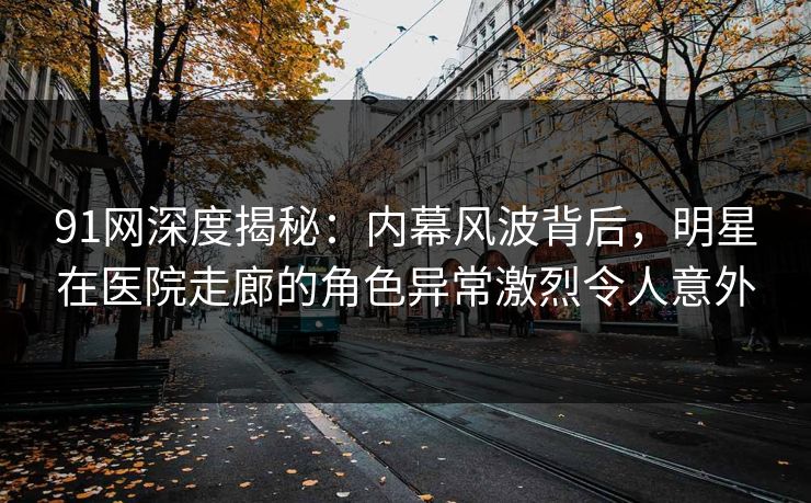91网深度揭秘：内幕风波背后，明星在医院走廊的角色异常激烈令人意外