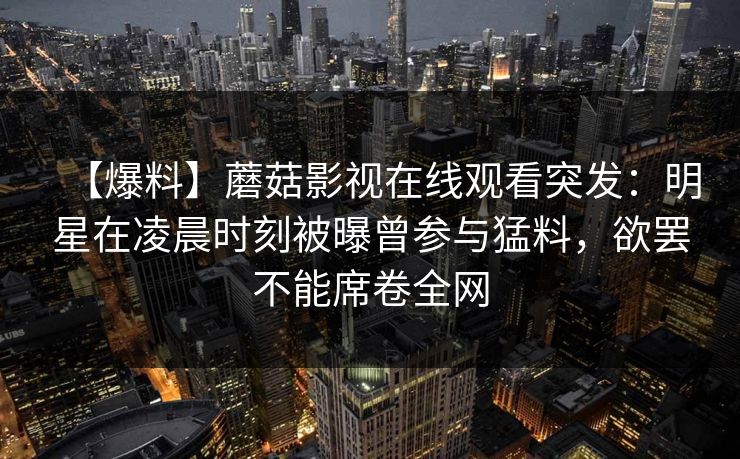 【爆料】蘑菇影视在线观看突发:明星在凌晨时刻被曝曾参与猛料,欲罢不能席卷全网 【爆料】蘑菇影视在线观看突发:明星在凌晨时刻被曝曾参与猛料,欲罢不能席卷全网