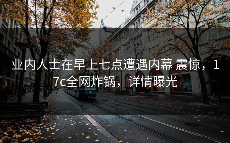 业内人士在早上七点遭遇内幕 震惊,17c全网炸锅,详情曝光 业内人士在早上七点遭遇内幕 震惊,17c全网炸锅,详情曝光