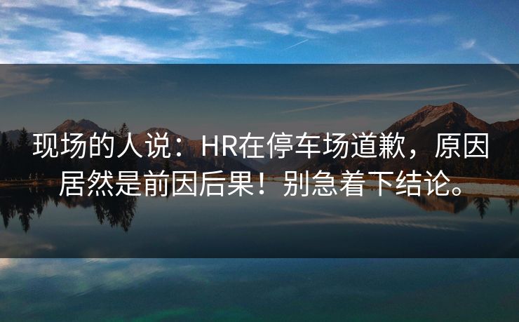 现场的人说：HR在停车场道歉，原因居然是前因后果！别急着下结论。