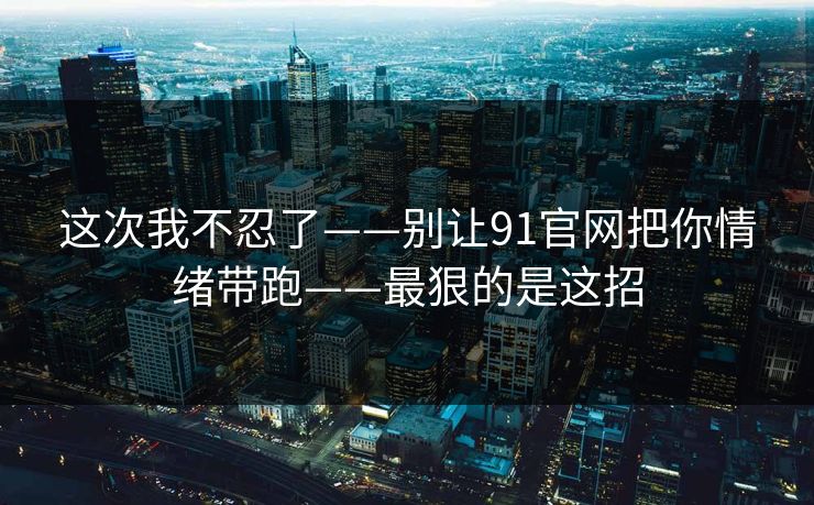 这次我不忍了——别让91官网把你情绪带跑——最狠的是这招
