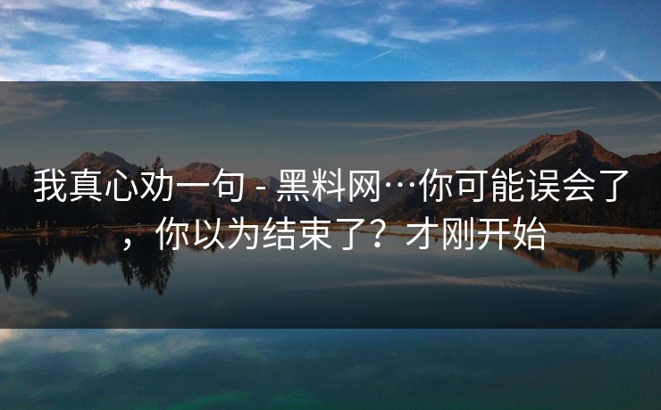 我真心劝一句 - 黑料网…你可能误会了，你以为结束了？才刚开始