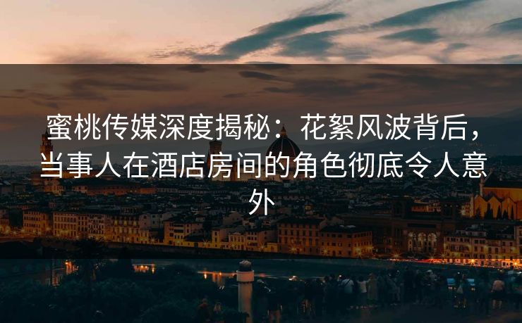 蜜桃传媒深度揭秘：花絮风波背后，当事人在酒店房间的角色彻底令人意外