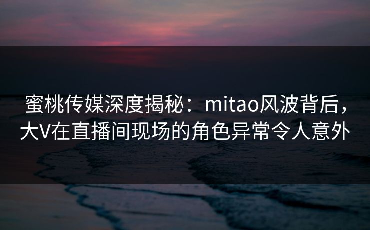蜜桃传媒深度揭秘：mitao风波背后，大V在直播间现场的角色异常令人意外