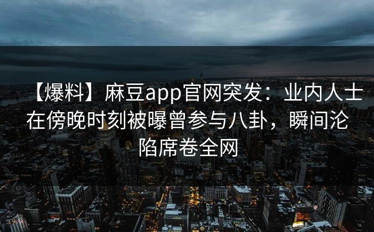 【爆料】麻豆app官网突发：业内人士在傍晚时刻被曝曾参与八卦，瞬间沦陷席卷全网