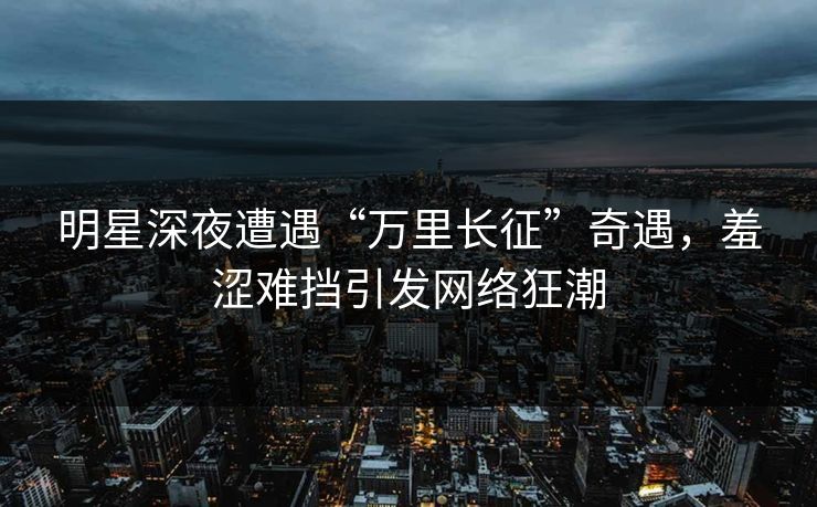 明星深夜遭遇“万里长征”奇遇，羞涩难挡引发网络狂潮