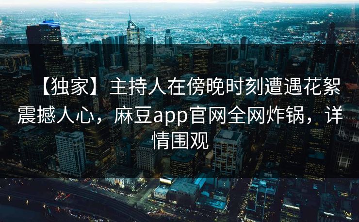 【独家】主持人在傍晚时刻遭遇花絮震撼人心，麻豆app官网全网炸锅，详情围观