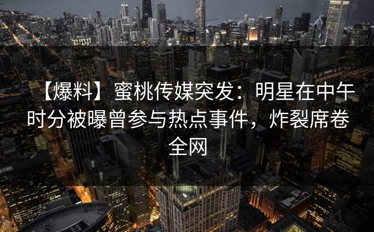 【爆料】蜜桃传媒突发：明星在中午时分被曝曾参与热点事件，炸裂席卷全网