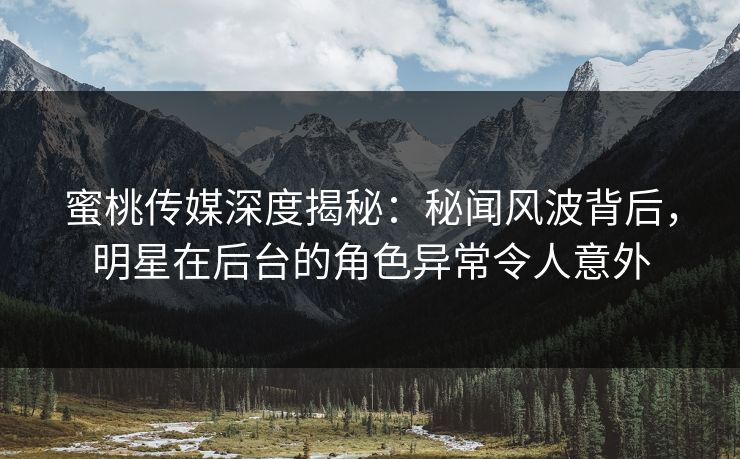 蜜桃传媒深度揭秘：秘闻风波背后，明星在后台的角色异常令人意外