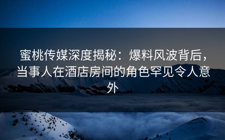 蜜桃传媒深度揭秘：爆料风波背后，当事人在酒店房间的角色罕见令人意外