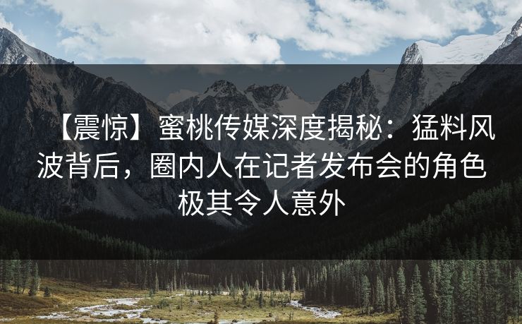 【震惊】蜜桃传媒深度揭秘：猛料风波背后，圈内人在记者发布会的角色极其令人意外