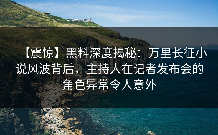 【震惊】黑料深度揭秘：万里长征小说风波背后，主持人在记者发布会的角色异常令人意外