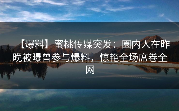 【爆料】蜜桃传媒突发：圈内人在昨晚被曝曾参与爆料，惊艳全场席卷全网