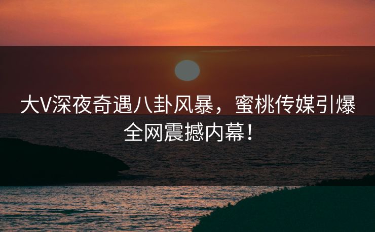 大V深夜奇遇八卦风暴，蜜桃传媒引爆全网震撼内幕！
