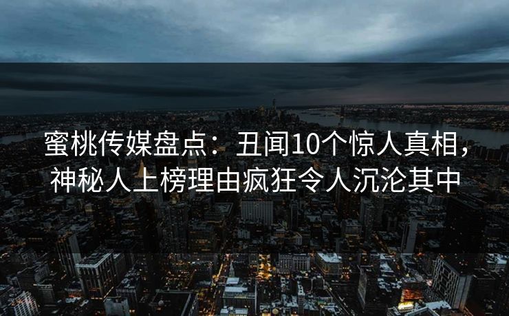蜜桃传媒盘点：丑闻10个惊人真相，神秘人上榜理由疯狂令人沉沦其中