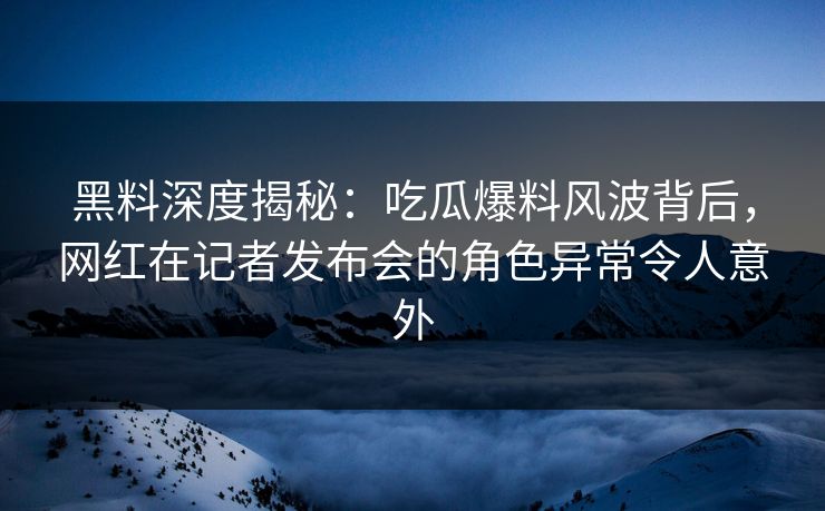 黑料深度揭秘：吃瓜爆料风波背后，网红在记者发布会的角色异常令人意外