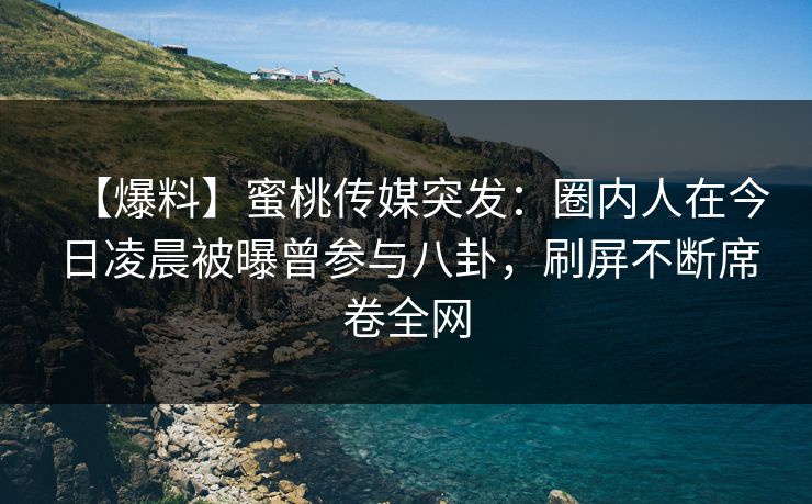 【爆料】蜜桃传媒突发：圈内人在今日凌晨被曝曾参与八卦，刷屏不断席卷全网