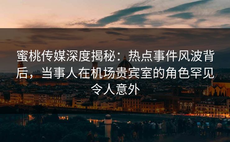 蜜桃传媒深度揭秘：热点事件风波背后，当事人在机场贵宾室的角色罕见令人意外