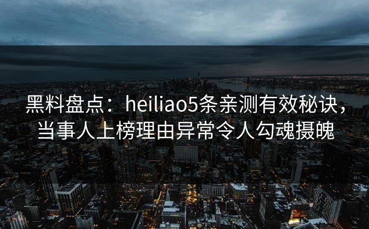 黑料盘点：heiliao5条亲测有效秘诀，当事人上榜理由异常令人勾魂摄魄