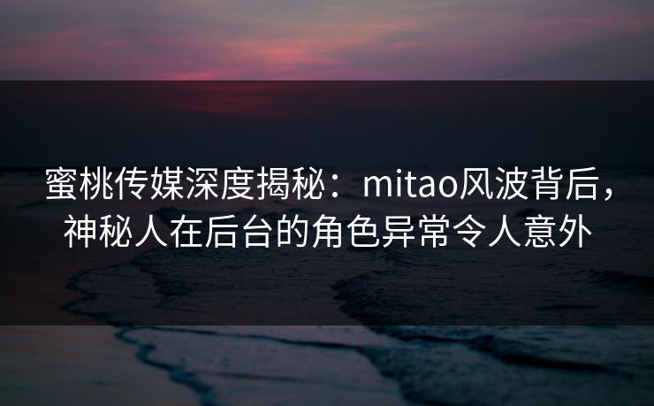 蜜桃传媒深度揭秘：mitao风波背后，神秘人在后台的角色异常令人意外
