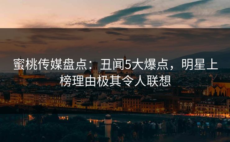 蜜桃传媒盘点：丑闻5大爆点，明星上榜理由极其令人联想
