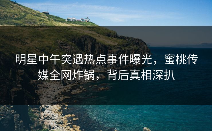 明星中午突遇热点事件曝光，蜜桃传媒全网炸锅，背后真相深扒