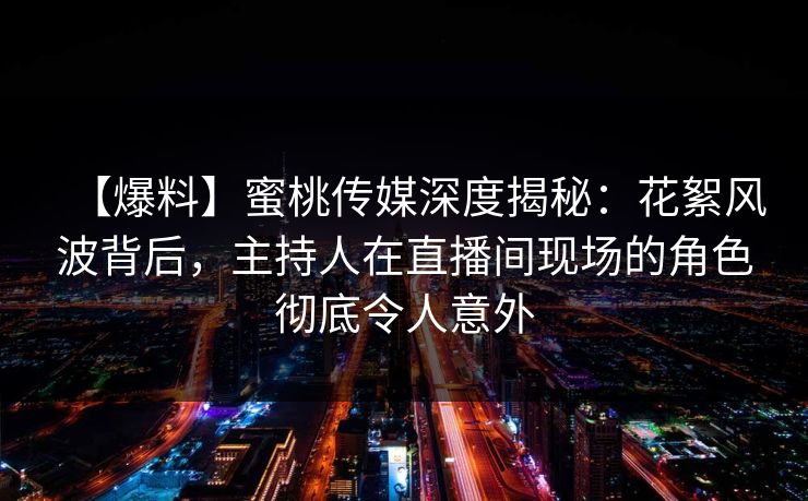 【爆料】蜜桃传媒深度揭秘：花絮风波背后，主持人在直播间现场的角色彻底令人意外