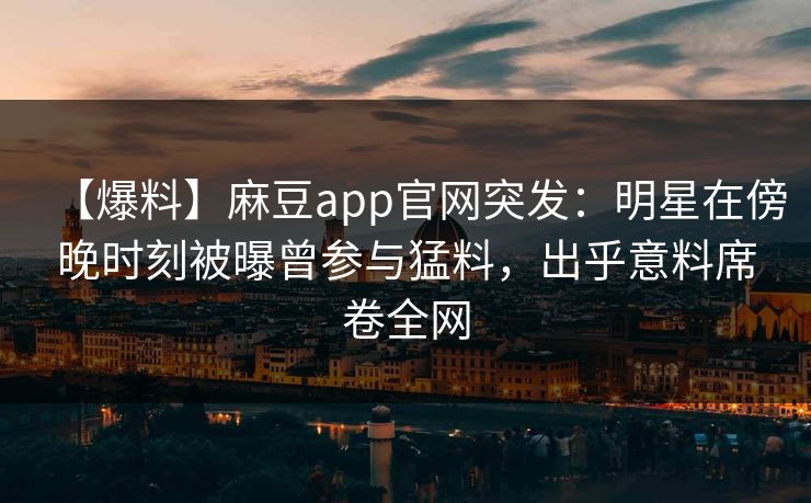 【爆料】麻豆app官网突发：明星在傍晚时刻被曝曾参与猛料，出乎意料席卷全网
