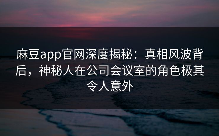 麻豆app官网深度揭秘：真相风波背后，神秘人在公司会议室的角色极其令人意外