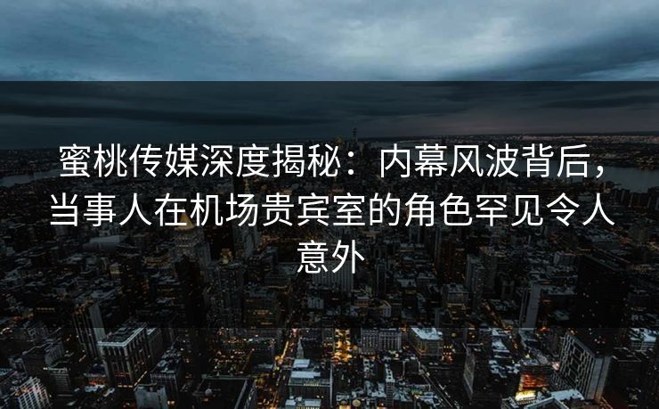 蜜桃传媒深度揭秘：内幕风波背后，当事人在机场贵宾室的角色罕见令人意外
