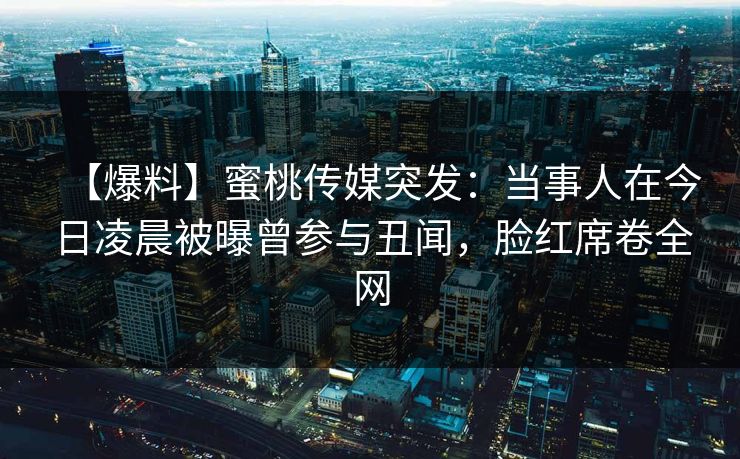 【爆料】蜜桃传媒突发：当事人在今日凌晨被曝曾参与丑闻，脸红席卷全网