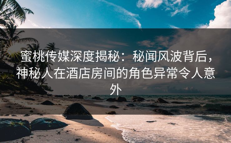 蜜桃传媒深度揭秘：秘闻风波背后，神秘人在酒店房间的角色异常令人意外