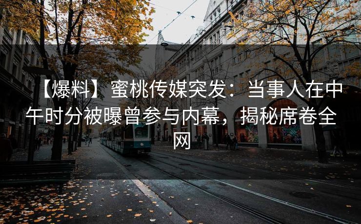 【爆料】蜜桃传媒突发：当事人在中午时分被曝曾参与内幕，揭秘席卷全网
