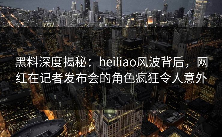黑料深度揭秘：heiliao风波背后，网红在记者发布会的角色疯狂令人意外