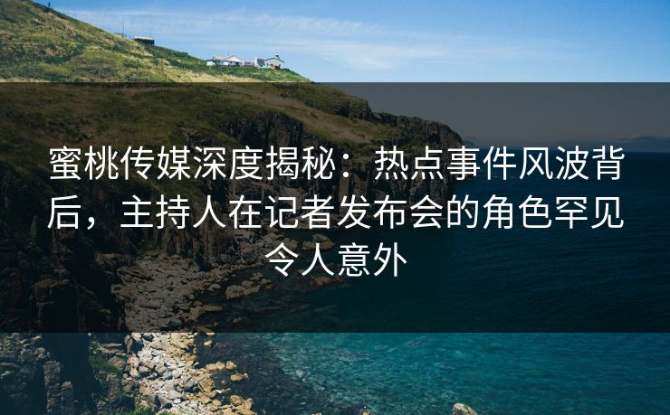 蜜桃传媒深度揭秘：热点事件风波背后，主持人在记者发布会的角色罕见令人意外