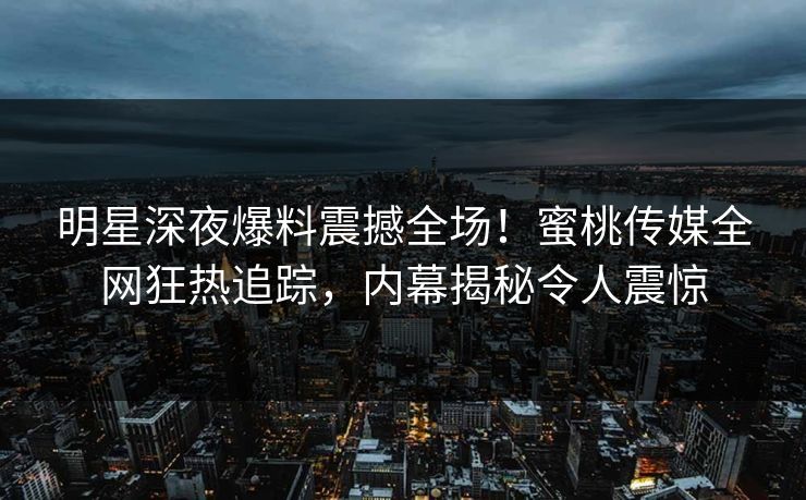 明星深夜爆料震撼全场！蜜桃传媒全网狂热追踪，内幕揭秘令人震惊