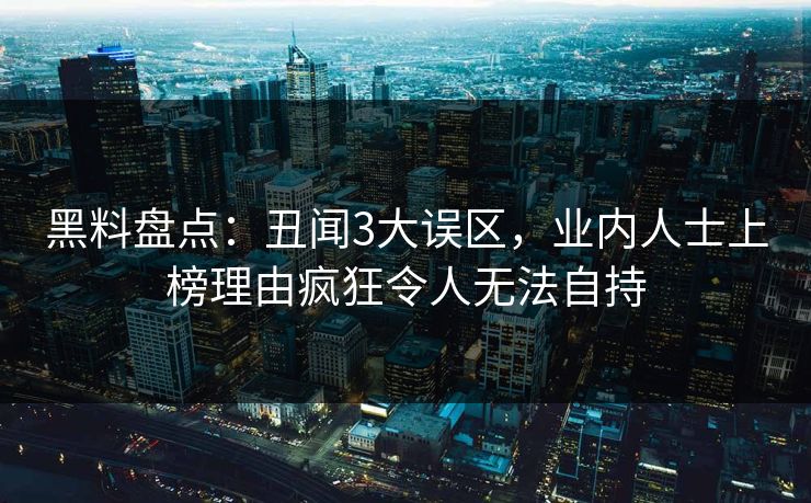 黑料盘点：丑闻3大误区，业内人士上榜理由疯狂令人无法自持