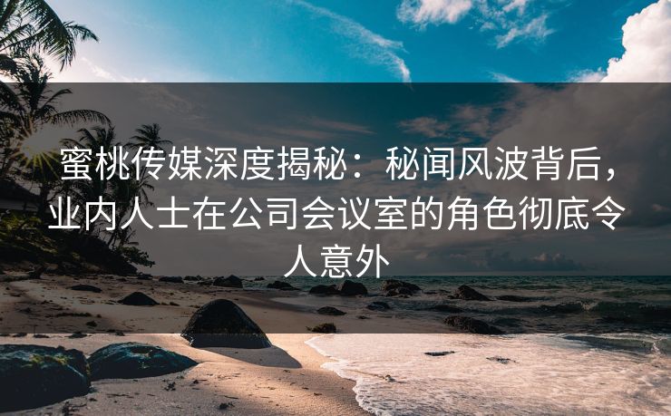 蜜桃传媒深度揭秘：秘闻风波背后，业内人士在公司会议室的角色彻底令人意外