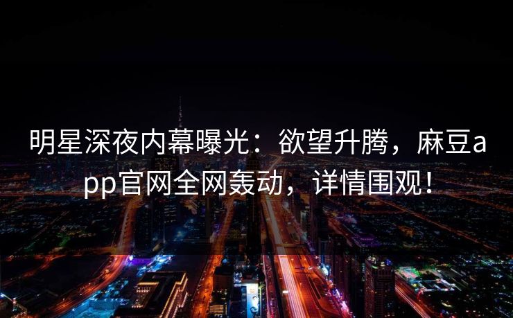 明星深夜内幕曝光：欲望升腾，麻豆app官网全网轰动，详情围观！