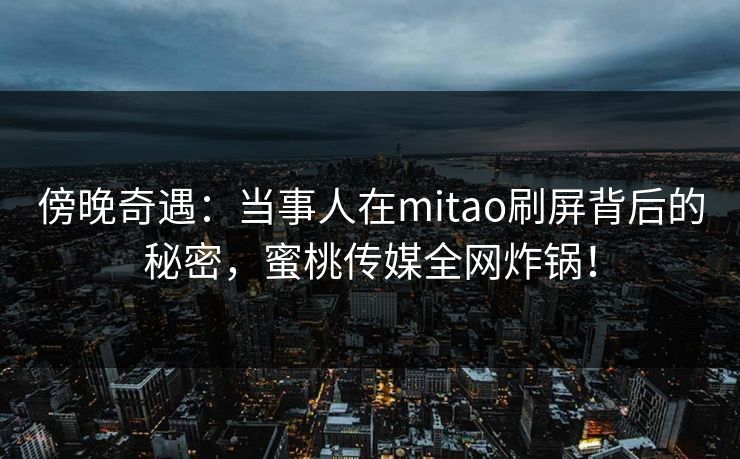 傍晚奇遇：当事人在mitao刷屏背后的秘密，蜜桃传媒全网炸锅！
