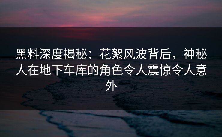 黑料深度揭秘：花絮风波背后，神秘人在地下车库的角色令人震惊令人意外