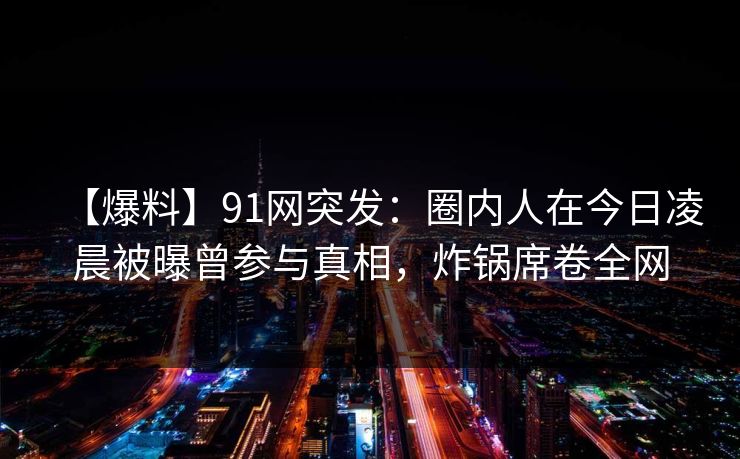 【爆料】91网突发：圈内人在今日凌晨被曝曾参与真相，炸锅席卷全网