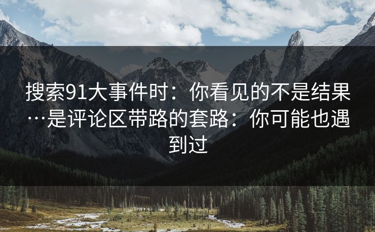 搜索91大事件时：你看见的不是结果…是评论区带路的套路：你可能也遇到过