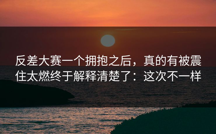 反差大赛一个拥抱之后，真的有被震住太燃终于解释清楚了：这次不一样