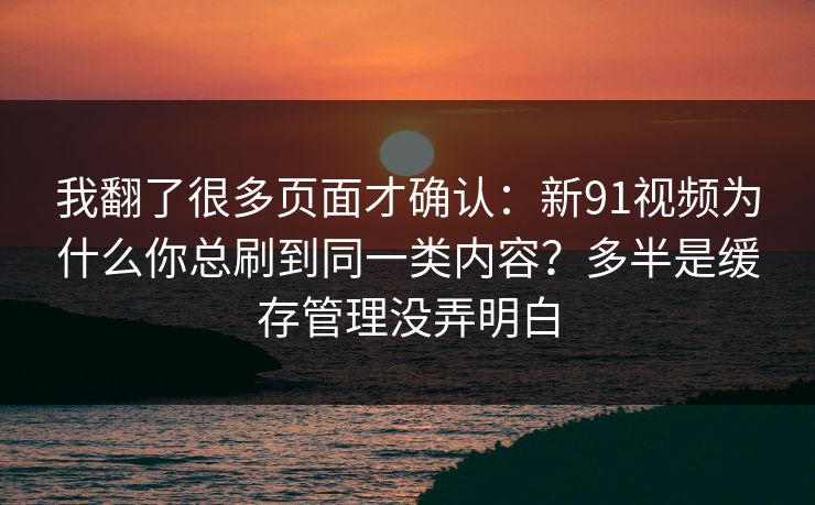 我翻了很多页面才确认：新91视频为什么你总刷到同一类内容？多半是缓存管理没弄明白