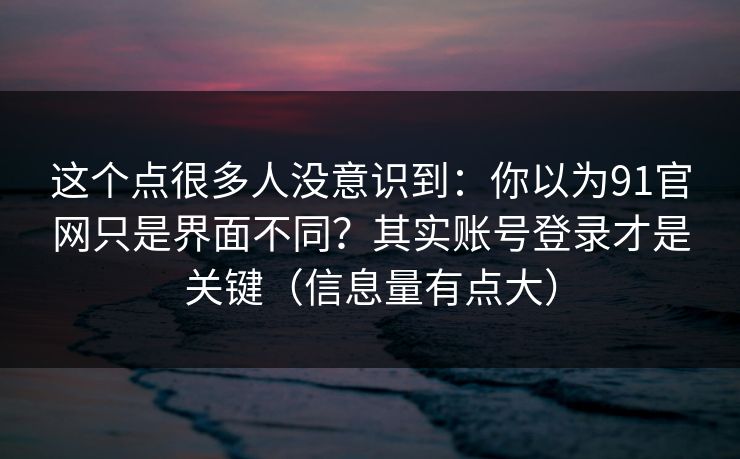 这个点很多人没意识到：你以为91官网只是界面不同？其实账号登录才是关键（信息量有点大）