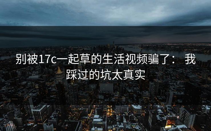 别被17c一起草的生活视频骗了： 我踩过的坑太真实